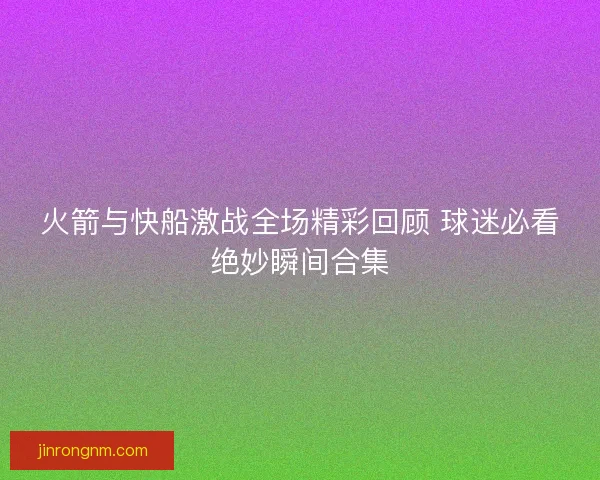 火箭与快船激战全场精彩回顾 球迷必看绝妙瞬间合集