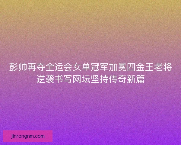 彭帅再夺全运会女单冠军加冕四金王老将逆袭书写网坛坚持传奇新篇